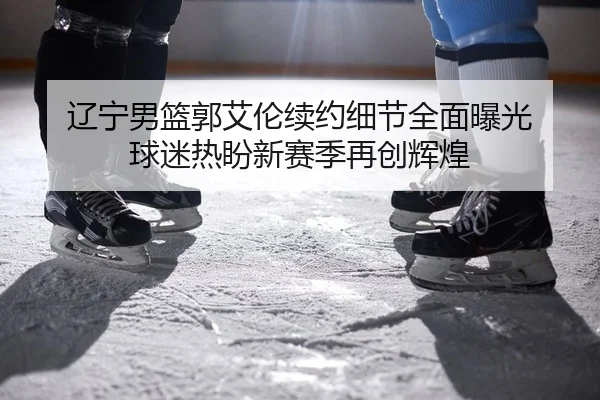 辽宁男篮郭艾伦续约细节全面曝光 球迷热盼新赛季再创辉煌
