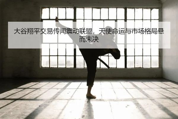 大谷翔平交易传闻震动联盟，天使命运与市场格局悬而未决